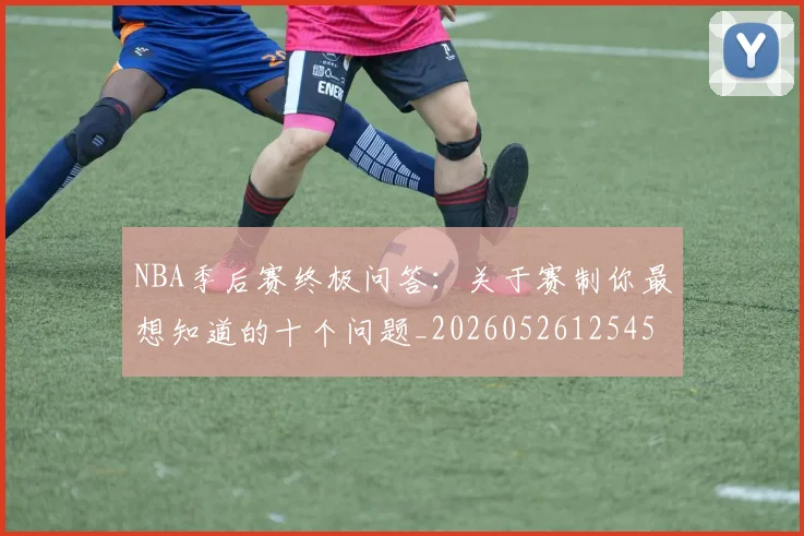 NBA季后赛终极问答:关于赛制你最想知道的十个问题_20260526125458