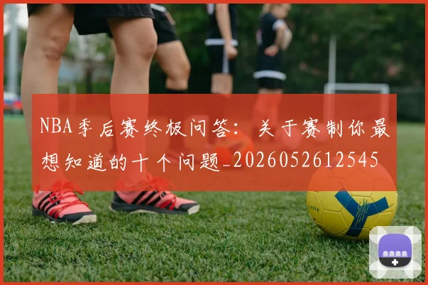 NBA季后赛终极问答：关于赛制你最想知道的十个问题_20260526125458