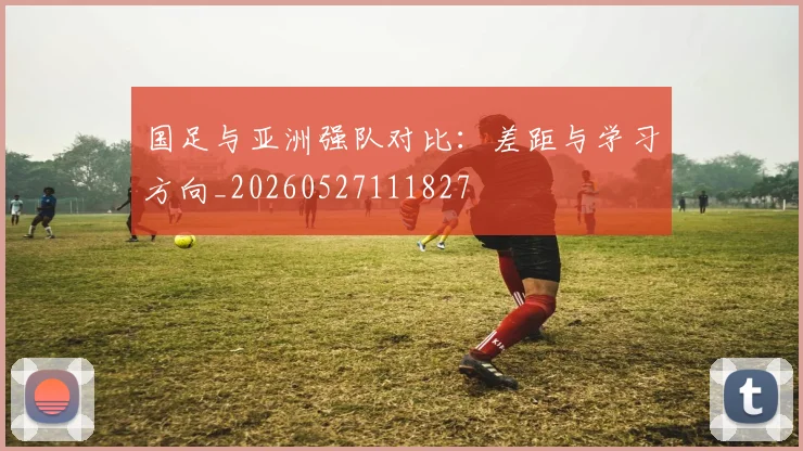 国足与亚洲强队对比:差距与学习方向_20260527111827
