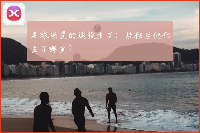 足球明星的退役生活：挂靴后他们去了哪里？