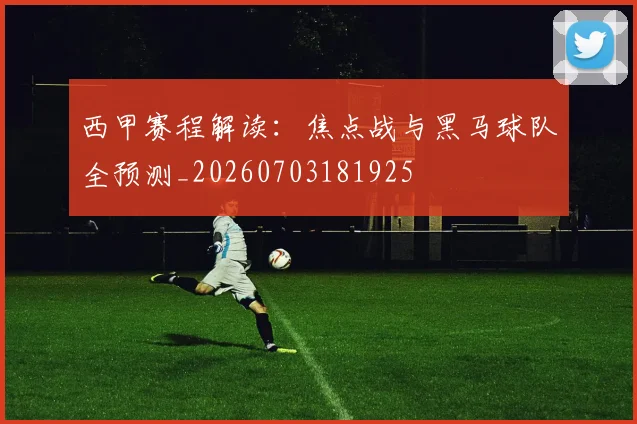西甲赛程解读:焦点战与黑马球队全预测_20260703181925