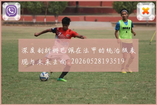 深度剖析姆巴佩在法甲的统治级表现与未来去向_20260528193519
