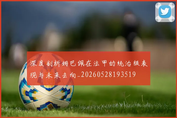 深度剖析姆巴佩在法甲的统治级表现与未来去向_20260528193519