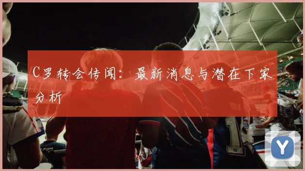 C罗转会传闻：最新消息与潜在下家分析