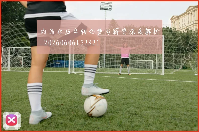 内马尔历年转会费与薪资深度解析_20260606152821